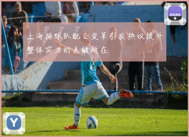上海排球队配合变革引发热议提升整体实力的关键所在
