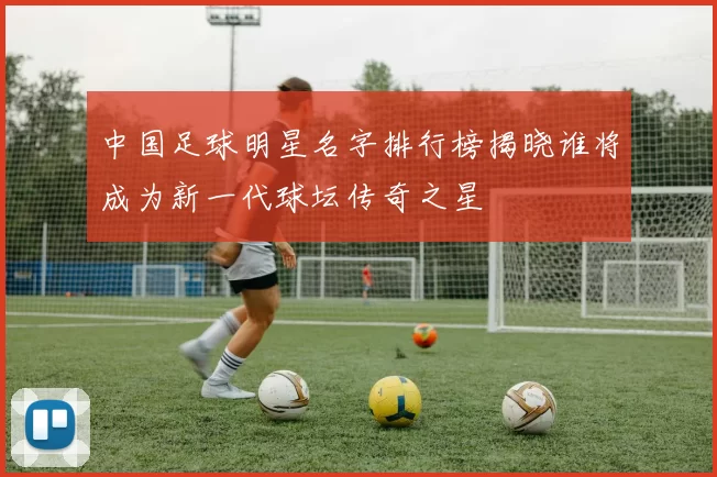 中国足球明星名字排行榜揭晓谁将成为新一代球坛传奇之星