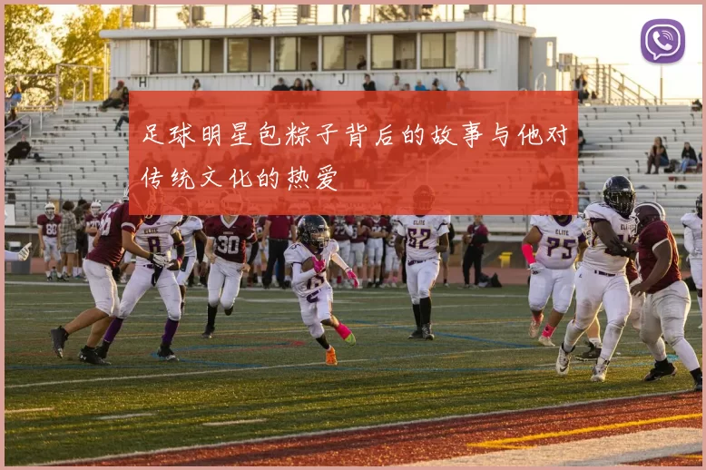 足球明星包粽子背后的故事与他对传统文化的热爱