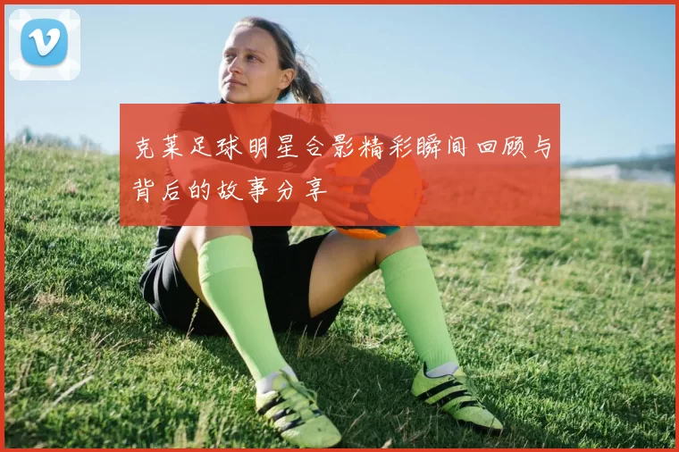 克莱足球明星合影精彩瞬间回顾与背后的故事分享