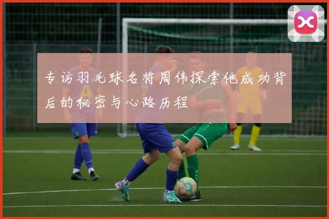 专访羽毛球名将周伟探索他成功背后的秘密与心路历程