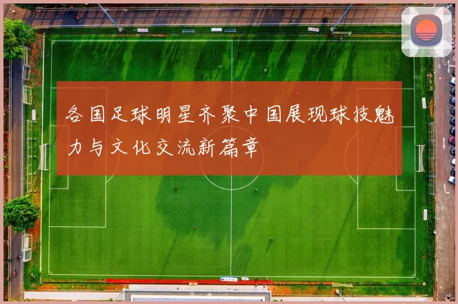 各国足球明星齐聚中国展现球技魅力与文化交流新篇章