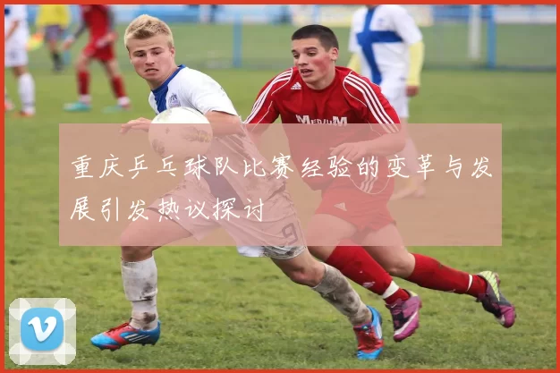 重庆乒乓球队比赛经验的变革与发展引发热议探讨