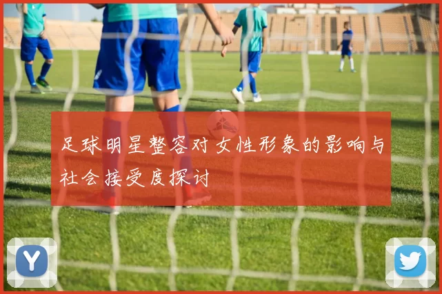 足球明星整容对女性形象的影响与社会接受度探讨