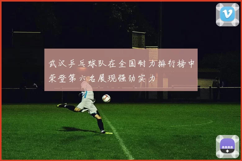 武汉乒乓球队在全国耐力排行榜中荣登第六名展现强劲实力