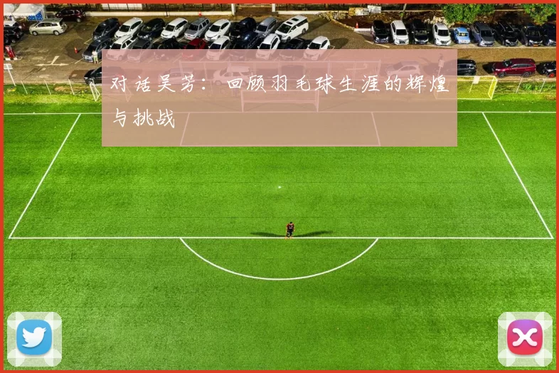 对话吴芳：回顾羽毛球生涯的辉煌与挑战