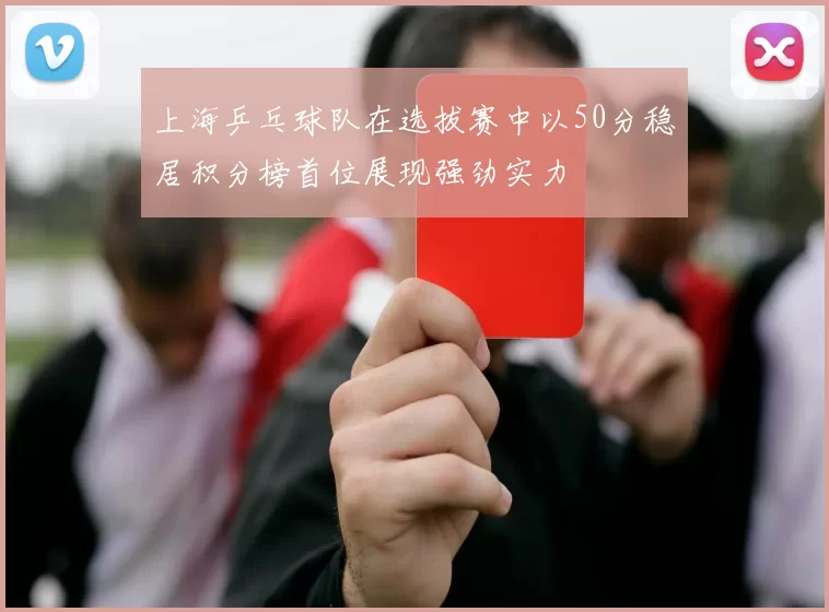 上海乒乓球队在选拔赛中以50分稳居积分榜首位展现强劲实力