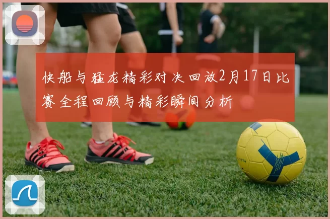 快船与猛龙精彩对决回放2月17日比赛全程回顾与精彩瞬间分析