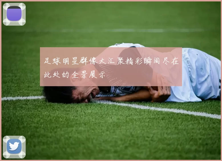 足球明星群像大汇聚精彩瞬间尽在此处的全景展示