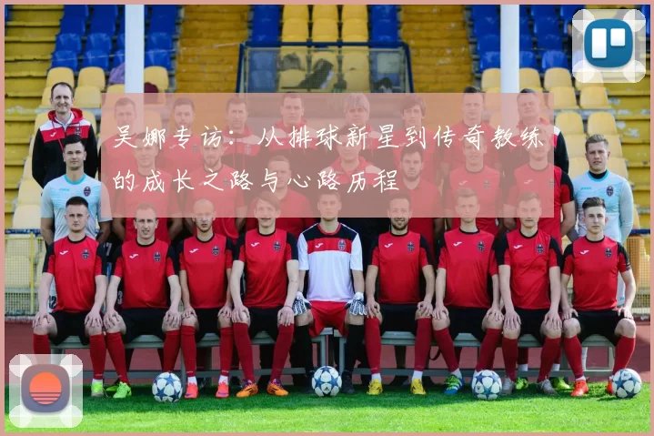 吴娜专访：从排球新星到传奇教练的成长之路与心路历程