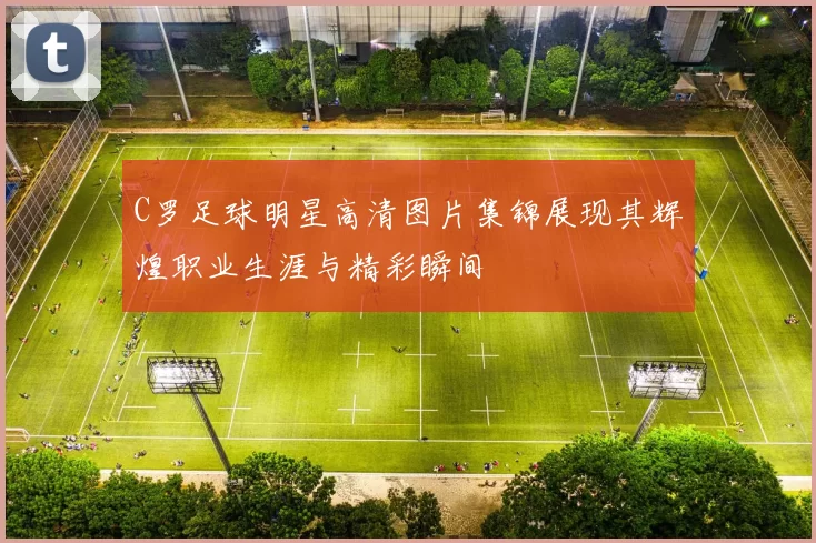 C罗足球明星高清图片集锦展现其辉煌职业生涯与精彩瞬间