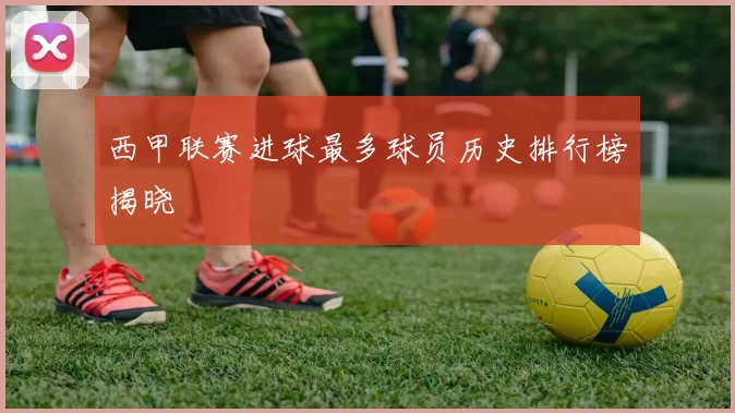 西甲联赛进球最多球员历史排行榜揭晓