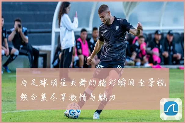 与足球明星共舞的精彩瞬间全景视频合集尽享激情与魅力