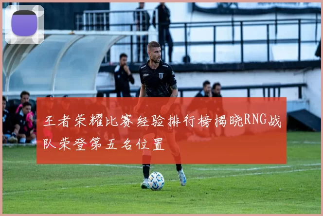 王者荣耀比赛经验排行榜揭晓RNG战队荣登第五名位置