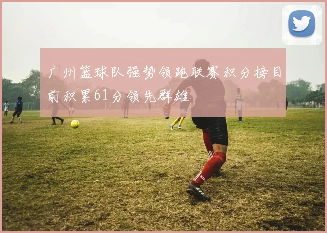 广州篮球队强势领跑联赛积分榜目前积累61分领先群雄
