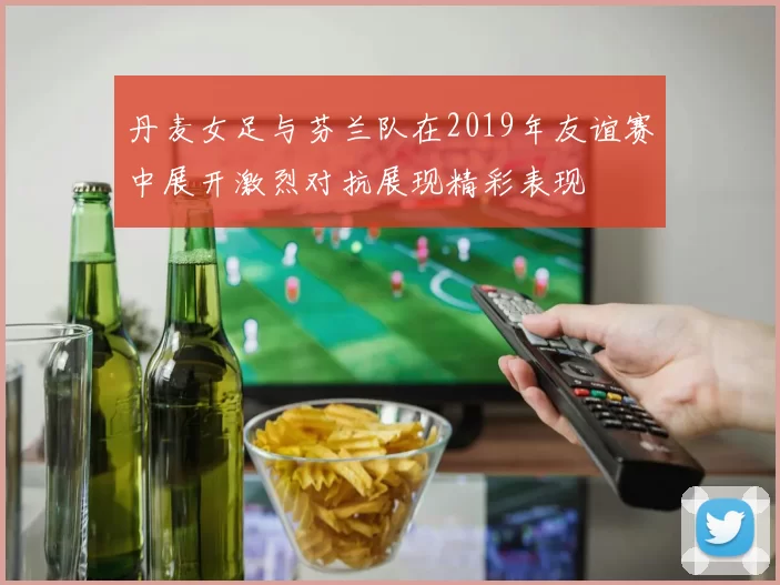 丹麦女足与芬兰队在2019年友谊赛中展开激烈对抗展现精彩表现