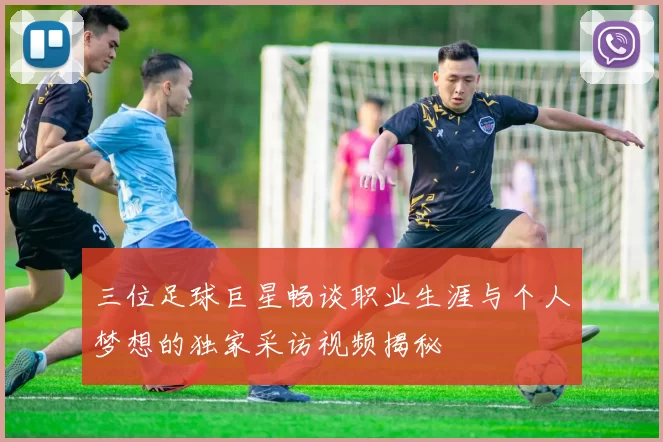 三位足球巨星畅谈职业生涯与个人梦想的独家采访视频揭秘