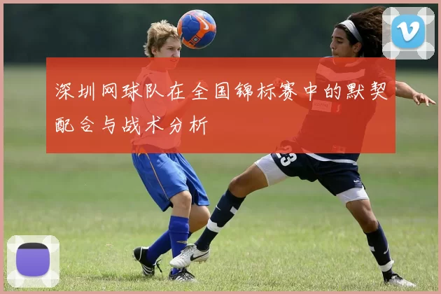 深圳网球队在全国锦标赛中的默契配合与战术分析