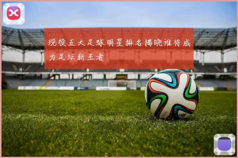 现役五大足球明星排名揭晓谁将成为足坛新王者