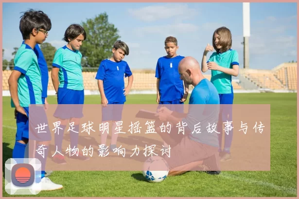 世界足球明星摇篮的背后故事与传奇人物的影响力探讨