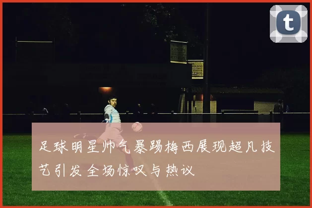 足球明星帅气暴踢梅西展现超凡技艺引发全场惊叹与热议