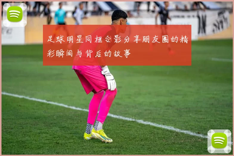 足球明星同框合影分享朋友圈的精彩瞬间与背后的故事