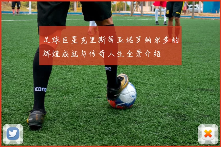 足球巨星克里斯蒂亚诺罗纳尔多的辉煌成就与传奇人生全景介绍