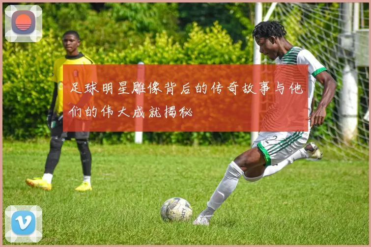 足球明星雕像背后的传奇故事与他们的伟大成就揭秘