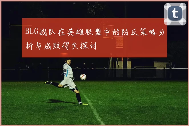 BLG战队在英雄联盟中的防反策略分析与成败得失探讨
