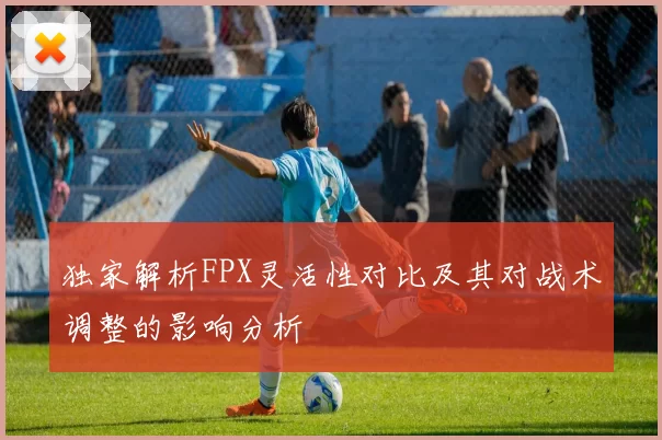 独家解析FPX灵活性对比及其对战术调整的影响分析