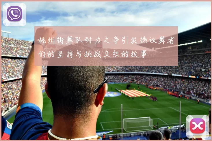 杭州街舞队耐力之争引发热议舞者们的坚持与挑战交织的故事