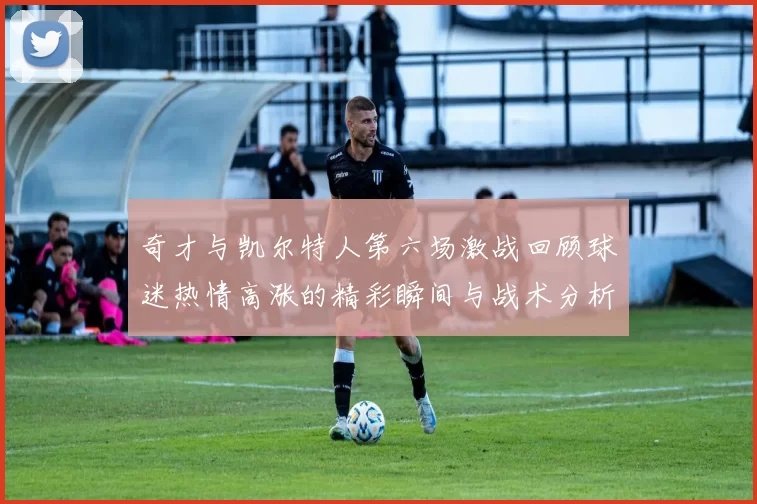 奇才与凯尔特人第六场激战回顾球迷热情高涨的精彩瞬间与战术分析