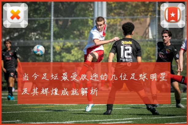 当今足坛最受欢迎的几位足球明星及其辉煌成就解析