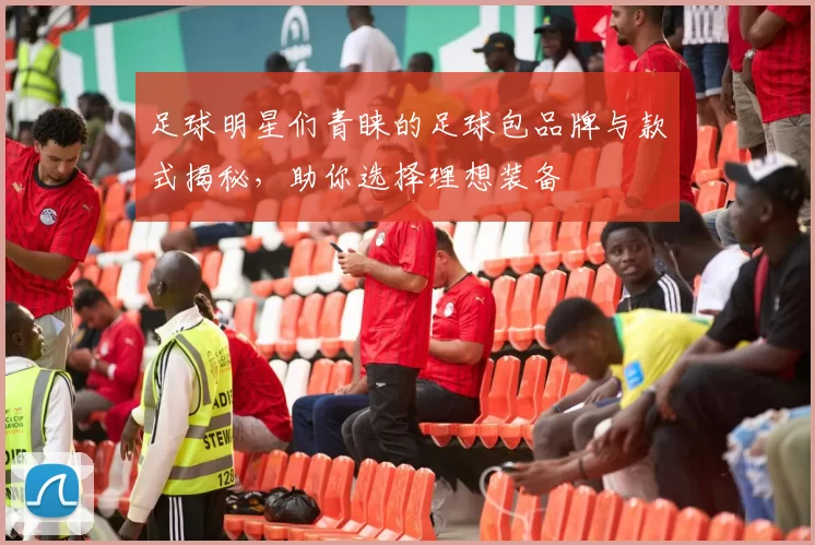 足球明星们青睐的足球包品牌与款式揭秘，助你选择理想装备