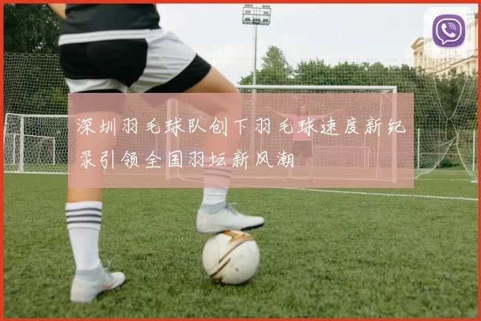 深圳羽毛球队创下羽毛球速度新纪录引领全国羽坛新风潮