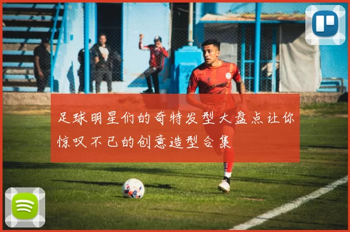 足球明星们的奇特发型大盘点让你惊叹不已的创意造型合集