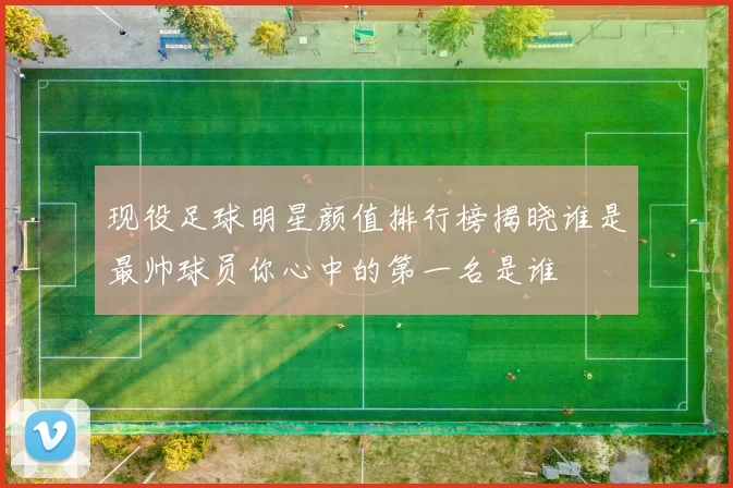 现役足球明星颜值排行榜揭晓谁是最帅球员你心中的第一名是谁