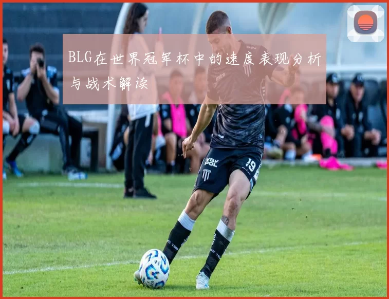 BLG在世界冠军杯中的速度表现分析与战术解读