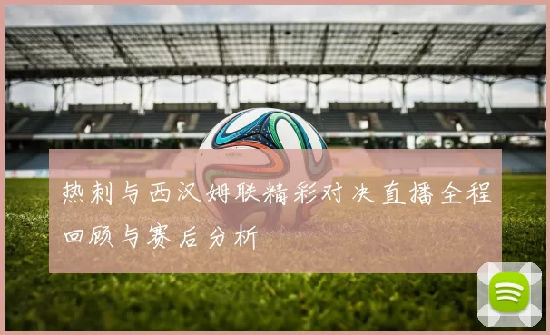 热刺与西汉姆联精彩对决直播全程回顾与赛后分析