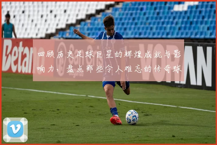 回顾历史足球巨星的辉煌成就与影响力，盘点那些令人难忘的传奇球员