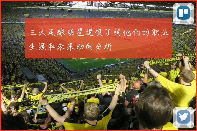 三大足球明星退役了吗他们的职业生涯和未来动向分析