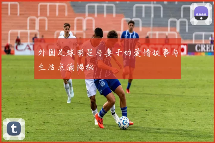 外国足球明星与妻子的爱情故事与生活点滴揭秘