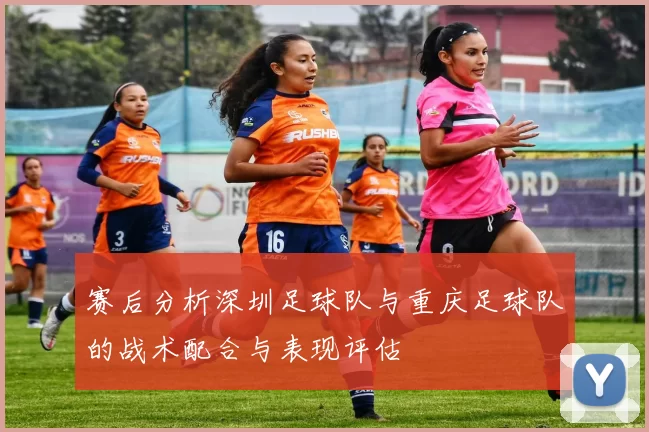赛后分析深圳足球队与重庆足球队的战术配合与表现评估