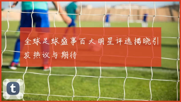 全球足球盛事百大明星评选揭晓引发热议与期待