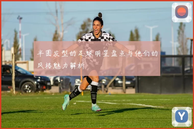 半圆发型的足球明星盘点与他们的风格魅力解析