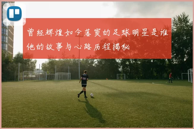 曾经辉煌如今落寞的足球明星是谁他的故事与心路历程揭秘