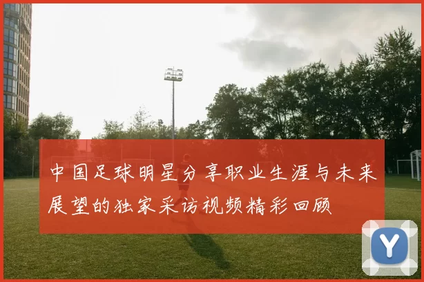 中国足球明星分享职业生涯与未来展望的独家采访视频精彩回顾
