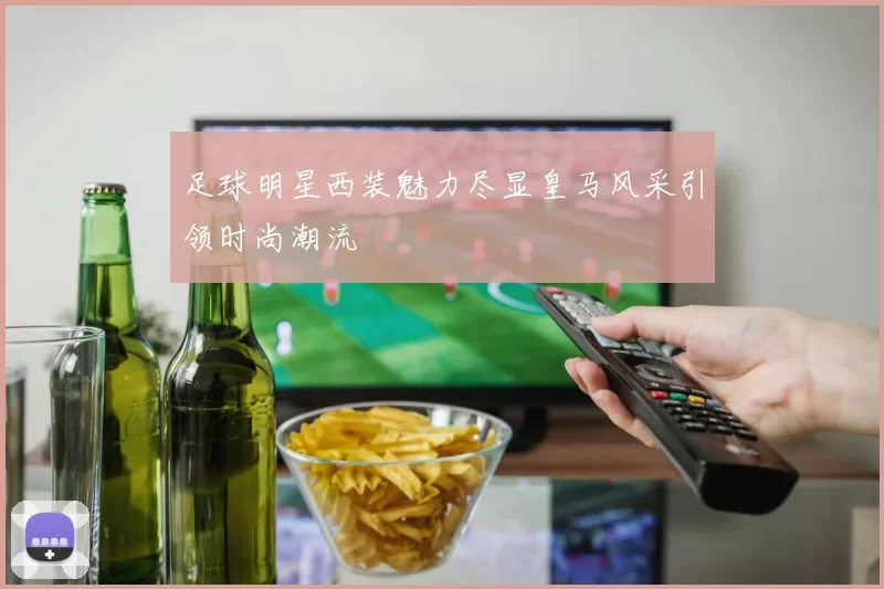 足球明星西装魅力尽显皇马风采引领时尚潮流