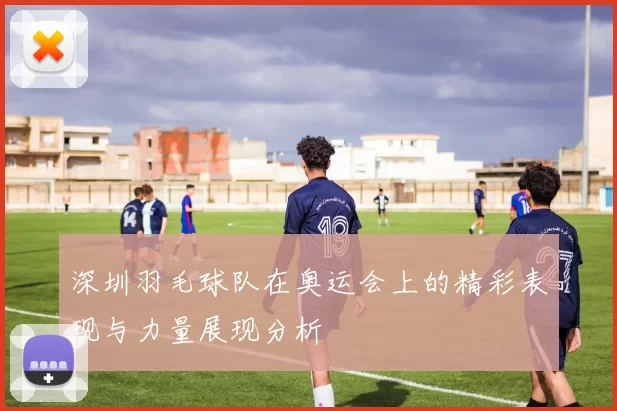 深圳羽毛球队在奥运会上的精彩表现与力量展现分析