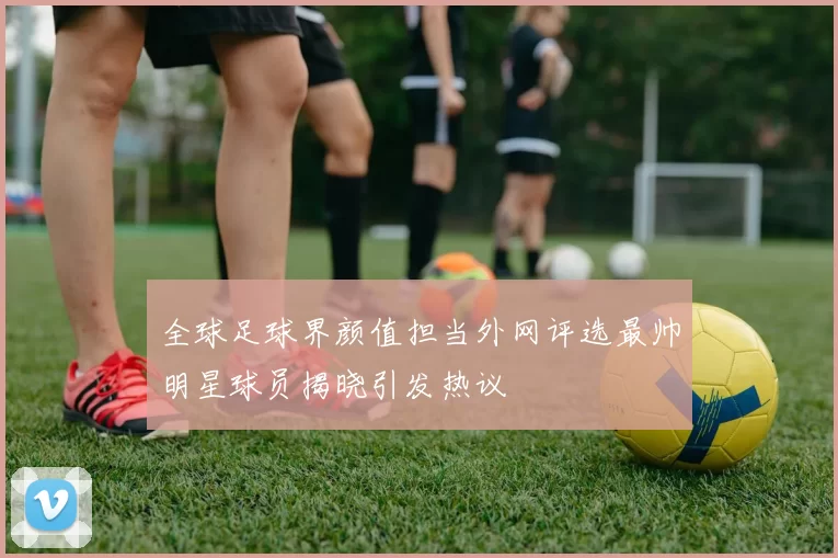 全球足球界颜值担当外网评选最帅明星球员揭晓引发热议